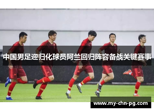 中国男足迎归化球员阿兰回归阵容备战关键赛事 中国男足迎归化球员阿兰回归阵容备战关键赛事