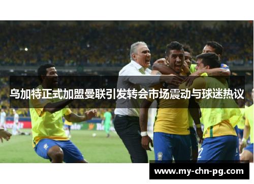 乌加特正式加盟曼联引发转会市场震动与球迷热议