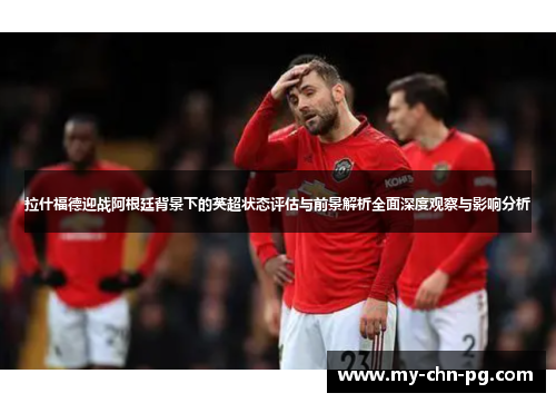 拉什福德迎战阿根廷背景下的英超状态评估与前景解析全面深度观察与影响分析